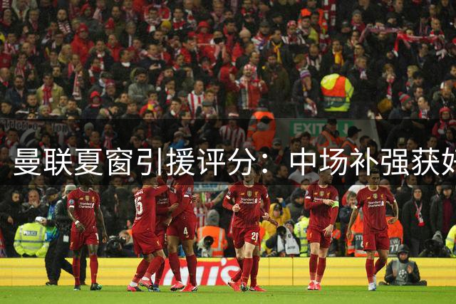 曼联夏窗引援评分：中场补强获好评 整体表现尚可